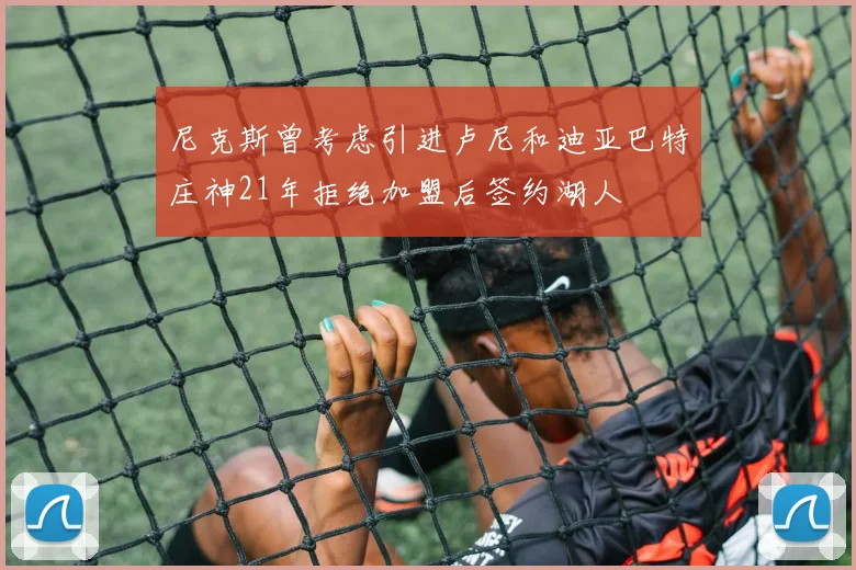 尼克斯曾考虑引进卢尼和迪亚巴特庄神21年拒绝加盟后签约湖人