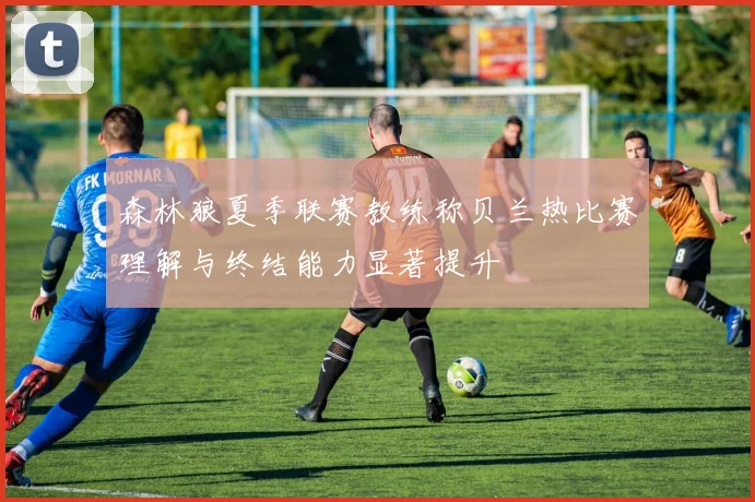 森林狼夏季联赛教练称贝兰热比赛理解与终结能力显著提升