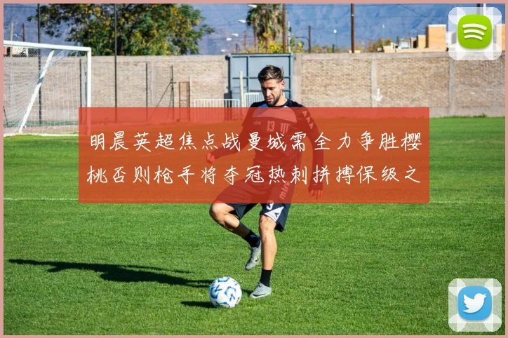 明晨英超焦点战曼城需全力争胜樱桃否则枪手将夺冠热刺拼搏保级之路
