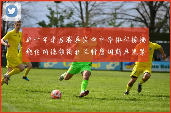 近十年季后赛真实命中率排行榜揭晓伦纳德领衔杜兰特詹姆斯库里紧随其后