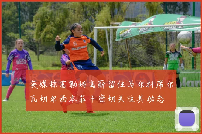 英媒称富勒姆高薪留住马尔科席尔瓦切尔西本菲卡密切关注其动态