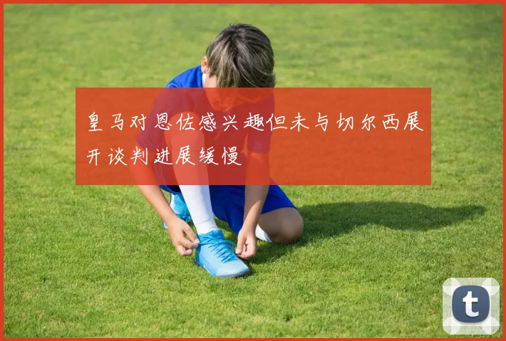 皇马对恩佐感兴趣但未与切尔西展开谈判进展缓慢