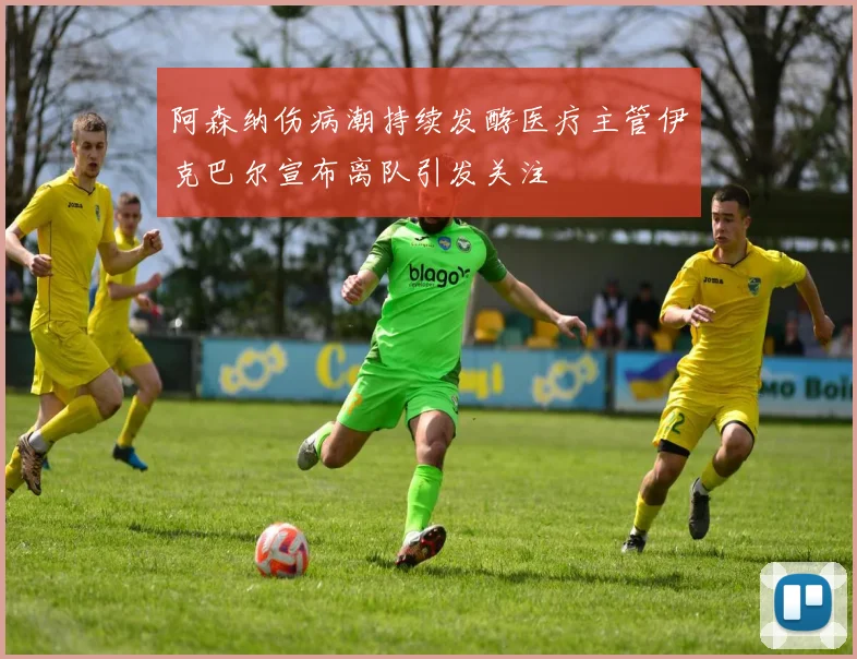 阿森纳伤病潮持续发酵医疗主管伊克巴尔宣布离队引发关注