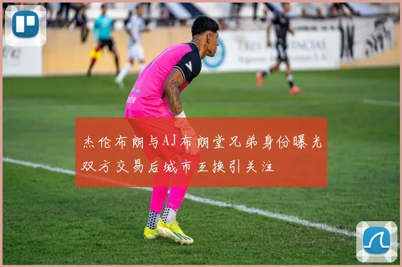 杰伦布朗与AJ布朗堂兄弟身份曝光双方交易后城市互换引关注