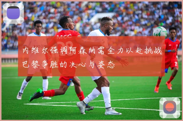内维尔强调阿森纳需全力以赴挑战巴黎争胜的决心与姿态