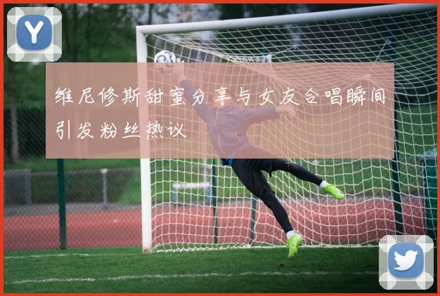 维尼修斯甜蜜分享与女友合唱瞬间引发粉丝热议